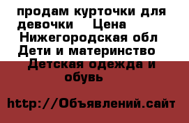 продам курточки для девочки. › Цена ­ 500 - Нижегородская обл. Дети и материнство » Детская одежда и обувь   